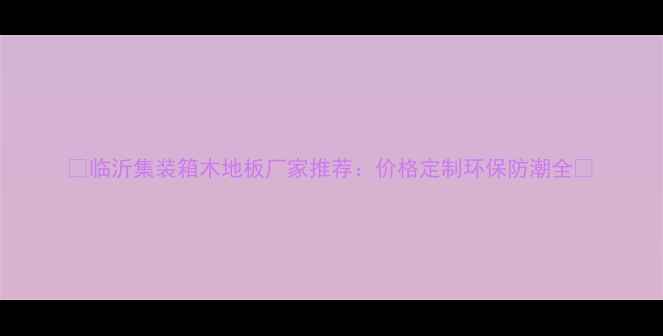 图片 ✨临沂集装箱木地板厂家推荐：价格定制环保防潮全🔥