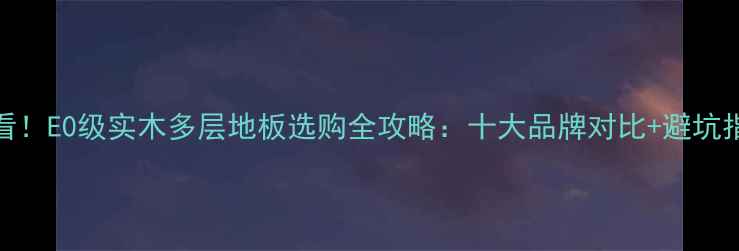 图片 ✨必看！E0级实木多层地板选购全攻略：十大品牌对比+避坑指南🔥