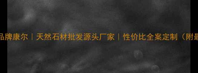图片 上海石材品牌康尔｜天然石材批发源头厂家｜性价比全案定制（附最新报价）