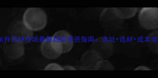 图片 东升石材市场最新趋势投资指南：选址+选材+成本全1