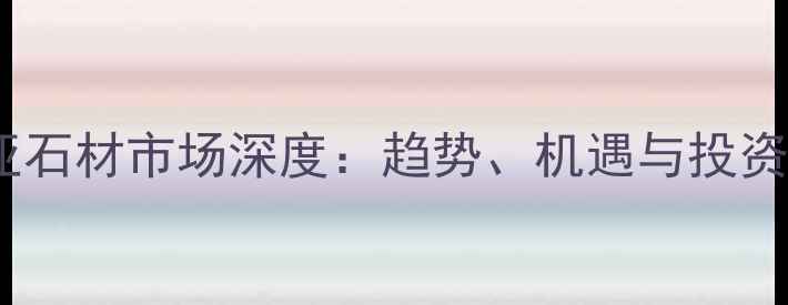 图片 东南亚石材市场深度：趋势、机遇与投资指南1
