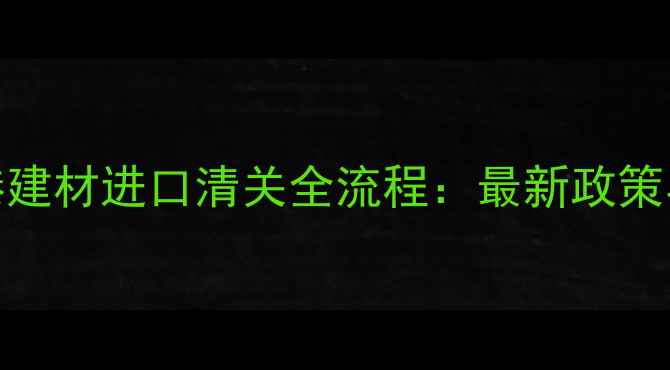 图片 东莞虎门港建材进口清关全流程：最新政策与避坑指南