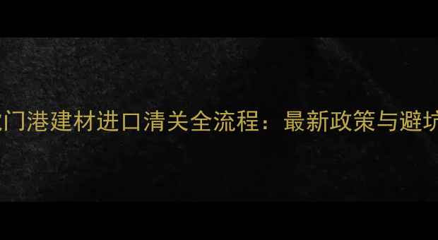 图片 东莞虎门港建材进口清关全流程：最新政策与避坑指南2