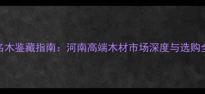 图片 中原名木鉴藏指南：河南高端木材市场深度与选购全攻略