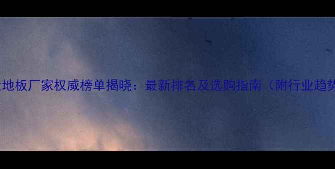 图片 中国十大地板厂家权威榜单揭晓：最新排名及选购指南（附行业趋势分析）1