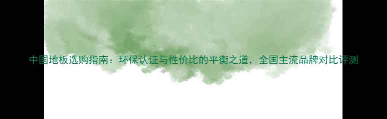 图片 中国地板选购指南：环保认证与性价比的平衡之道，全国主流品牌对比评测