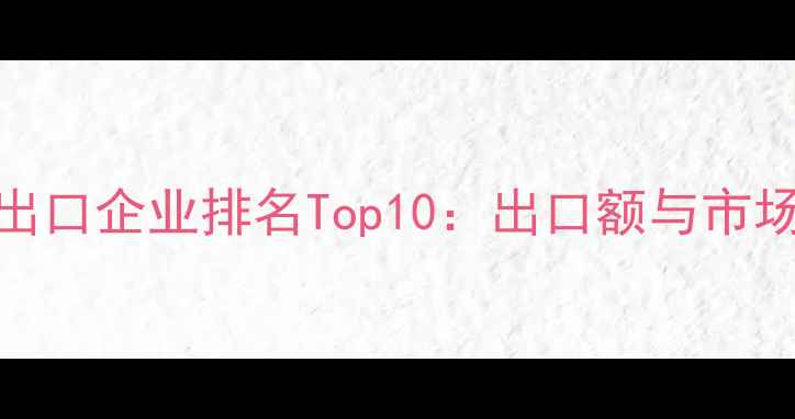 图片 中国建材出口企业排名Top10：出口额与市场布局深度