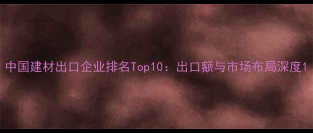 图片 中国建材出口企业排名Top10：出口额与市场布局深度1