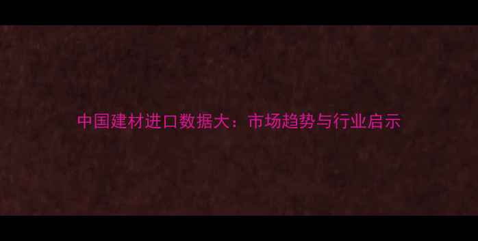 图片 中国建材进口数据大：市场趋势与行业启示