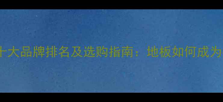 图片 中国木地板十大品牌排名及选购指南：地板如何成为行业标杆？1