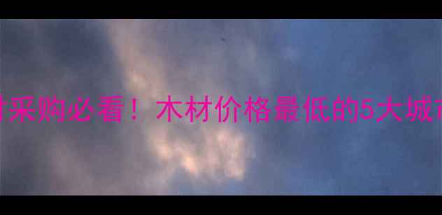 图片 中国木材采购必看！木材价格最低的5大城市全攻略