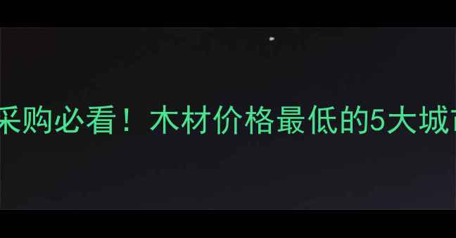 图片 中国木材采购必看！木材价格最低的5大城市全攻略1