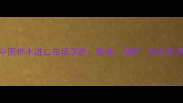 图片 中国桦木进口市场深度：数据、趋势与行业机遇