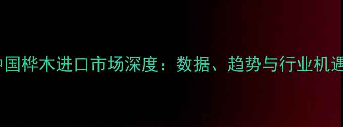 图片 中国桦木进口市场深度：数据、趋势与行业机遇1
