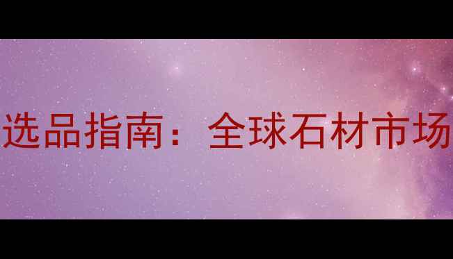 图片 中国石材出口商选品指南：全球石材市场趋势与采购攻略
