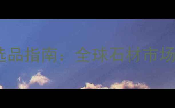 图片 中国石材出口商选品指南：全球石材市场趋势与采购攻略1