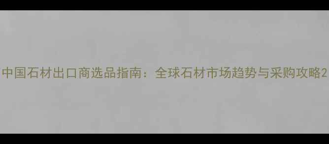 图片 中国石材出口商选品指南：全球石材市场趋势与采购攻略2