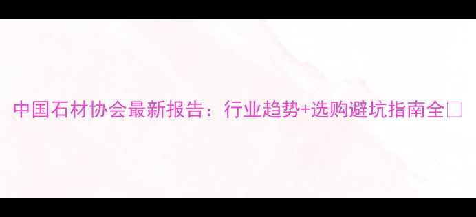 图片 中国石材协会最新报告：行业趋势+选购避坑指南全💎