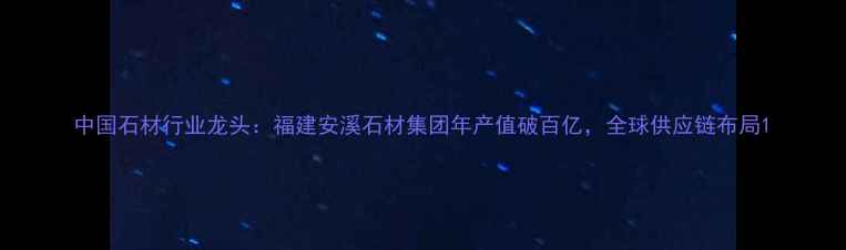 图片 中国石材行业龙头：福建安溪石材集团年产值破百亿，全球供应链布局1