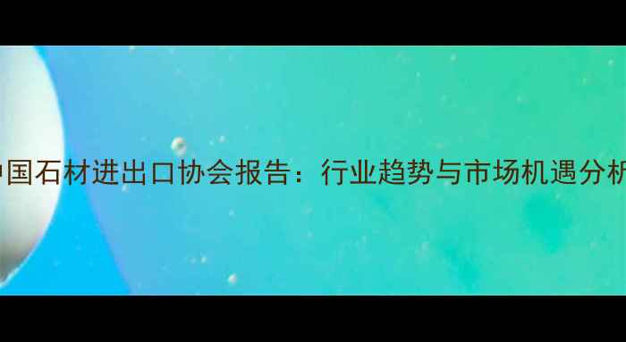 图片 中国石材进出口协会报告：行业趋势与市场机遇分析1