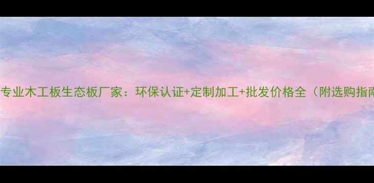 图片 中山专业木工板生态板厂家：环保认证+定制加工+批发价格全（附选购指南）1