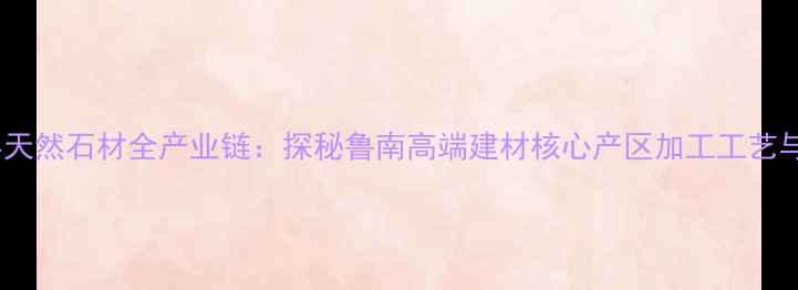 图片 临沂平邑县天然石材全产业链：探秘鲁南高端建材核心产区加工工艺与价格体系1