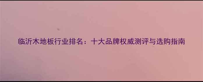 图片 临沂木地板行业排名：十大品牌权威测评与选购指南