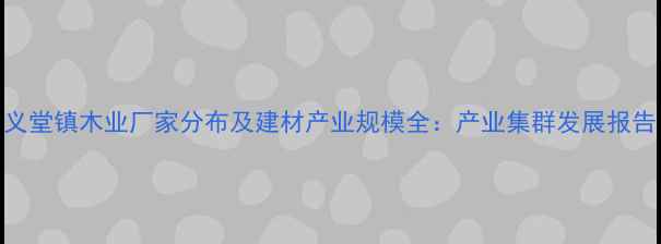 图片 义堂镇木业厂家分布及建材产业规模全：产业集群发展报告