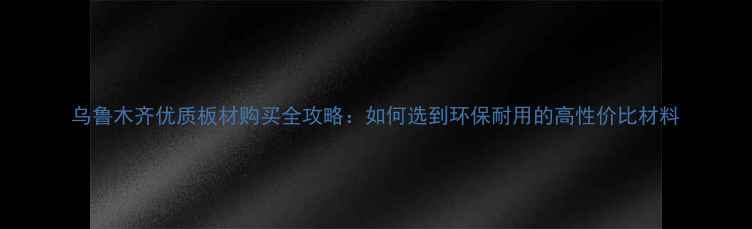 图片 乌鲁木齐优质板材购买全攻略：如何选到环保耐用的高性价比材料
