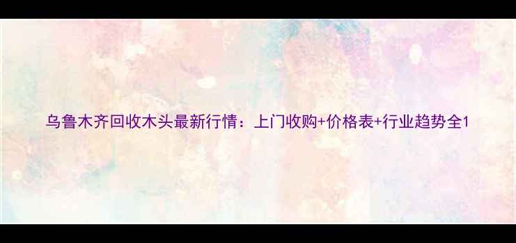 图片 乌鲁木齐回收木头最新行情：上门收购+价格表+行业趋势全1