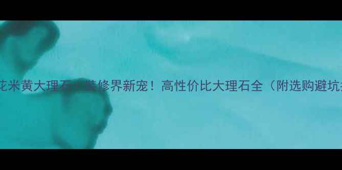 图片 云南冰花米黄大理石｜装修界新宠！高性价比大理石全（附选购避坑指南）1