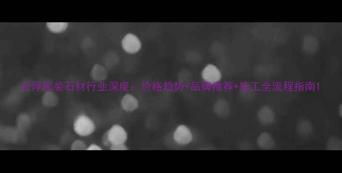 图片 云浮家装石材行业深度：价格趋势+品牌推荐+施工全流程指南1