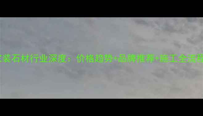 图片 云浮家装石材行业深度：价格趋势+品牌推荐+施工全流程指南2