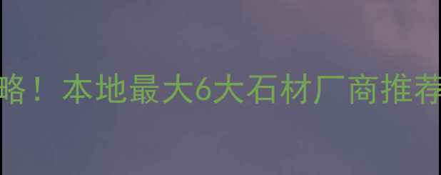 图片 云浮石材采购全攻略！本地最大6大石材厂商推荐🔥附选材避坑指南