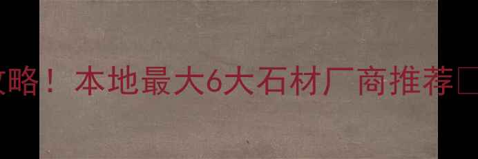 图片 云浮石材采购全攻略！本地最大6大石材厂商推荐🔥附选材避坑指南1