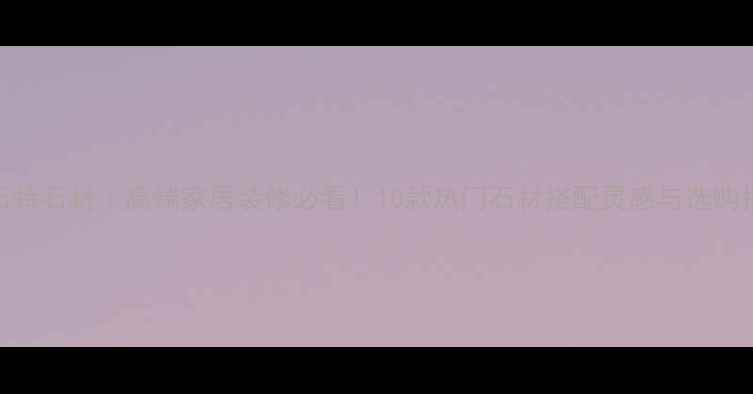 图片 佰石特石材｜高端家居装修必看！10款热门石材搭配灵感与选购指南