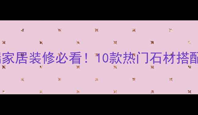 图片 佰石特石材｜高端家居装修必看！10款热门石材搭配灵感与选购指南1
