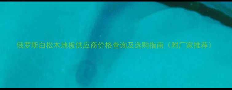 图片 俄罗斯白松木地板供应商价格查询及选购指南（附厂家推荐）