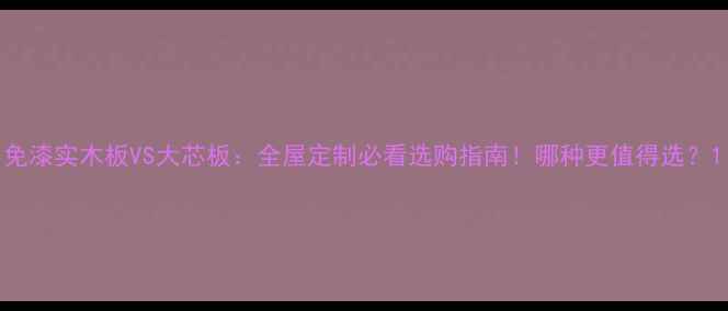 图片 免漆实木板VS大芯板：全屋定制必看选购指南！哪种更值得选？1
