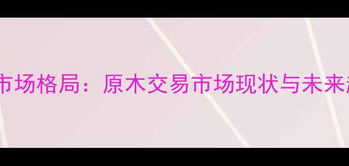图片 全国建材市场格局：原木交易市场现状与未来趋势分析1