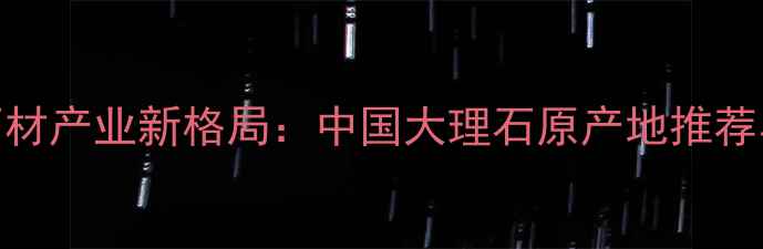 图片 全球天然石材产业新格局：中国大理石原产地推荐与选购指南