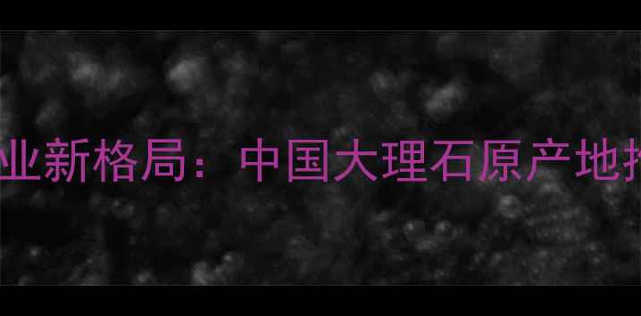 图片 全球天然石材产业新格局：中国大理石原产地推荐与选购指南1