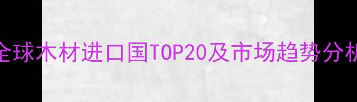 图片 全球木材进口国TOP20及市场趋势分析
