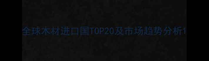 图片 全球木材进口国TOP20及市场趋势分析1