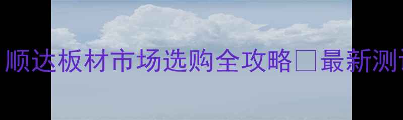 图片 六安人必看！顺达板材市场选购全攻略✨最新测评+避坑指南1