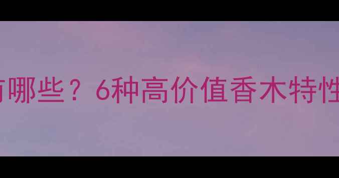 图片 冰片香木材有哪些？6种高价值香木特性与选购指南1