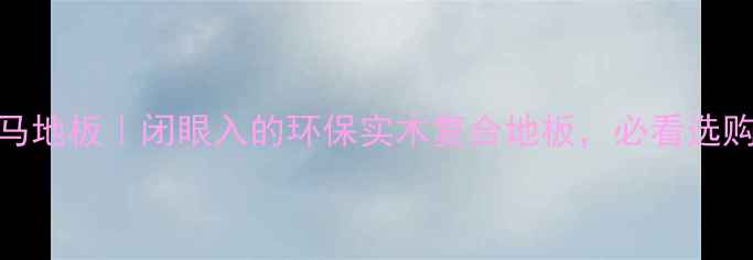 图片 北京双马地板｜闭眼入的环保实木复合地板，必看选购攻略！