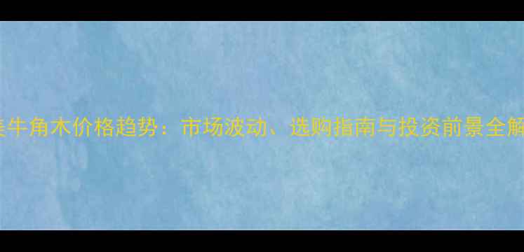 图片 南美牛角木价格趋势：市场波动、选购指南与投资前景全解读2