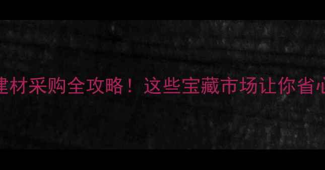 图片 厚街镇建材采购全攻略！这些宝藏市场让你省心又省钱
