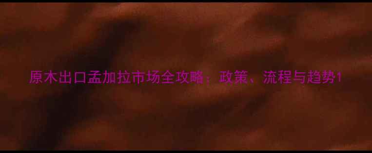 图片 原木出口孟加拉市场全攻略：政策、流程与趋势1